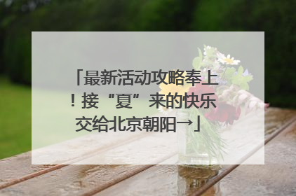 最新活动攻略奉上！接“夏”来的快乐交给北京朝阳→