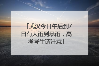 武汉今日午后到7日有大雨到暴雨，高考考生请注意