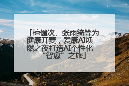 檀健次、张雨绮等为健康开麦，爱康AI焕燃之夜打造AI个性化“智愈”之旅