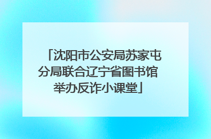 沈阳市公安局苏家屯分局联合辽宁省图书馆举办反诈小课堂