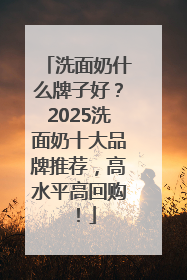 洗面奶什么牌子好？2025洗面奶十大品牌推荐，高水平高回购！