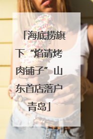 海底捞旗下“焰请烤肉铺子”山东首店落户青岛