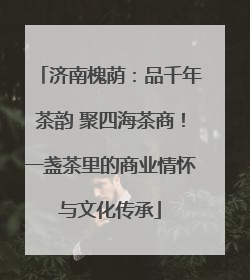 济南槐荫：品千年茶韵 聚四海茶商！一盏茶里的商业情怀与文化传承