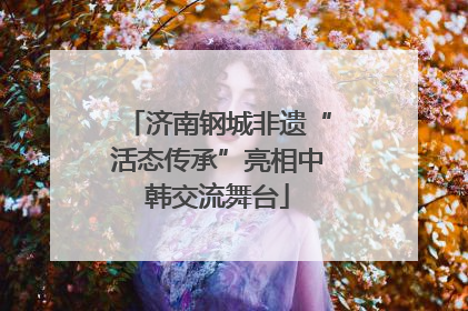 济南钢城非遗“活态传承”亮相中韩交流舞台