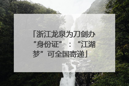 浙江龙泉为刀剑办“身份证”：“江湖梦”可全国寄递