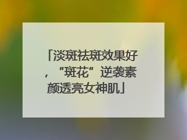 淡斑祛斑效果好，“斑花”逆袭素颜透亮女神肌