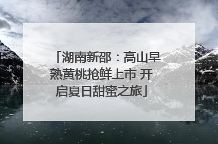 湖南新邵：高山早熟黄桃抢鲜上市 开启夏日甜蜜之旅