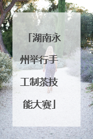 湖南永州举行手工制茶技能大赛