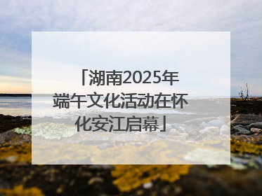 湖南2025年端午文化活动在怀化安江启幕