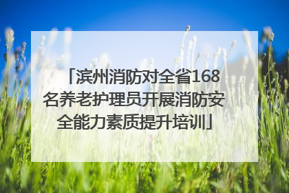 滨州消防对全省168名养老护理员开展消防安全能力素质提升培训