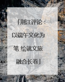 荆江评论：以端午文化为笔 绘就文旅融合长卷