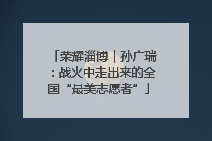 荣耀淄博｜孙广瑞：战火中走出来的全国“最美志愿者”