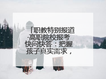 职教特别报道·高职院校报考快问快答：把握孩子真实需求，科学填报志愿
