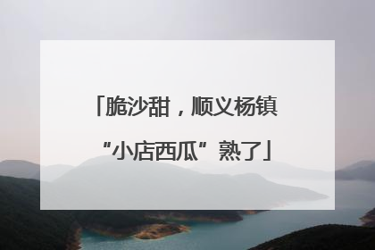 脆沙甜，顺义杨镇“小店西瓜”熟了
