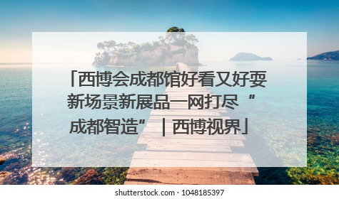 西博会成都馆好看又好耍 新场景新展品一网打尽“成都智造”｜西博视界