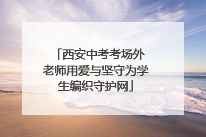 西安中考考场外 老师用爱与坚守为学生编织守护网