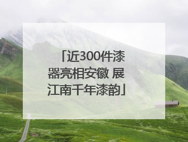 近300件漆器亮相安徽 展江南千年漆韵