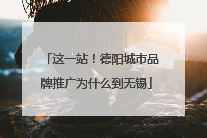 这一站！德阳城市品牌推广为什么到无锡