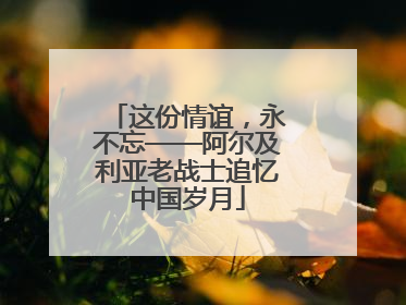 这份情谊，永不忘——阿尔及利亚老战士追忆中国岁月