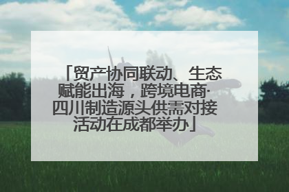 贸产协同联动、生态赋能出海，跨境电商·四川制造源头供需对接活动在成都举办