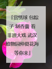 赏绣球 包粽子 制香囊 看非遗大戏 武汉植物园仲夏花海等你来