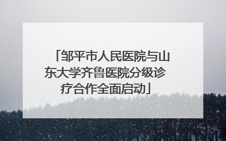 邹平市人民医院与山东大学齐鲁医院分级诊疗合作全面启动