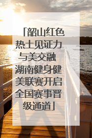 韶山红色热土见证力与美交融 湖南健身健美联赛开启全国赛事晋级通道