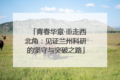 青春华章·重走西北角：见证兰州科研的坚守与突破之路