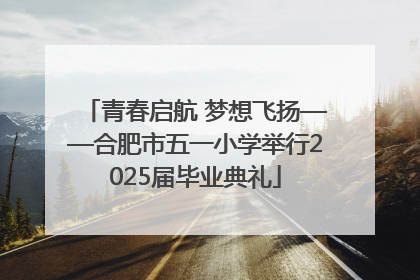 青春启航 梦想飞扬——合肥市五一小学举行2025届毕业典礼