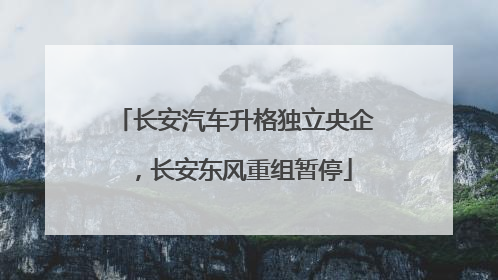 长安汽车升格独立央企，长安东风重组暂停