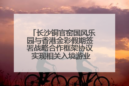 长沙铜官窑国风乐园与香港金彩假期签署战略合作框架协议 实现相关入境游业务增收超亿元