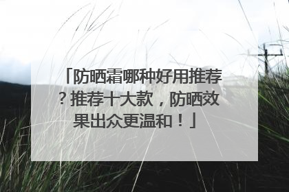 防晒霜哪种好用推荐？推荐十大款，防晒效果出众更温和！