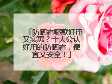 防晒霜哪款好用又实惠？十大公认好用的防晒霜，便宜又安全！