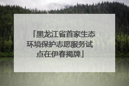 黑龙江省首家生态环境保护志愿服务试点在伊春揭牌