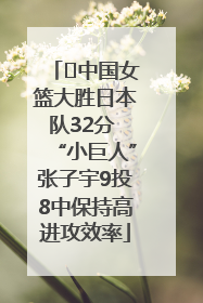 ﻿中国女篮大胜日本队32分 “小巨人”张子宇9投8中保持高进攻效率