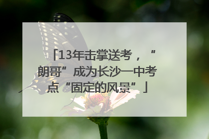 13年击掌送考，“朗哥”成为长沙一中考点“固定的风景”