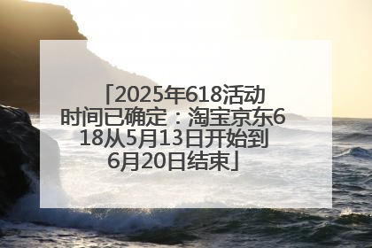 2025年618活动时间已确定：淘宝京东618从5月13日开始到6月20日结束