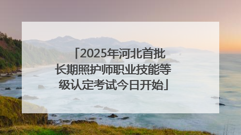 2025年河北首批长期照护师职业技能等级认定考试今日开始