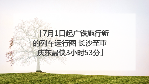7月1日起广铁施行新的列车运行图 长沙至重庆东最快3小时53分